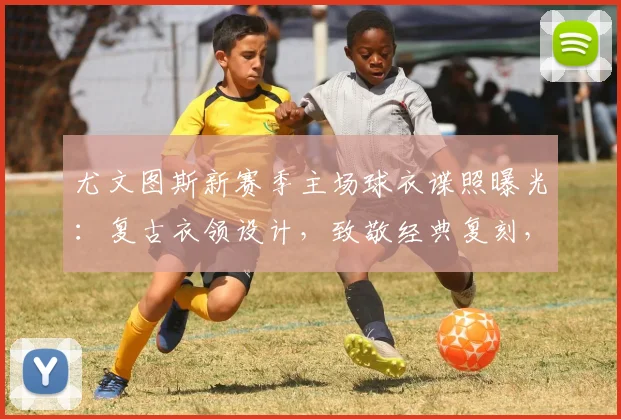 尤文图斯新赛季主场球衣谍照曝光：复古衣领设计，致敬经典复刻，预计发售时间确认