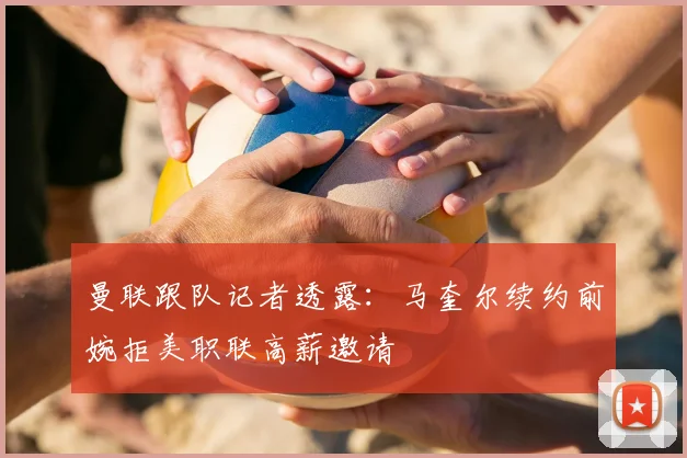 曼联跟队记者透露：马奎尔续约前婉拒美职联高薪邀请