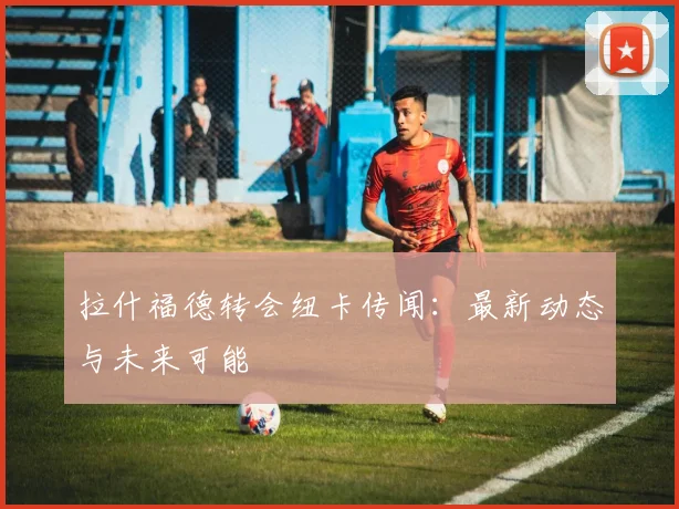 拉什福德转会纽卡传闻：最新动态与未来可能