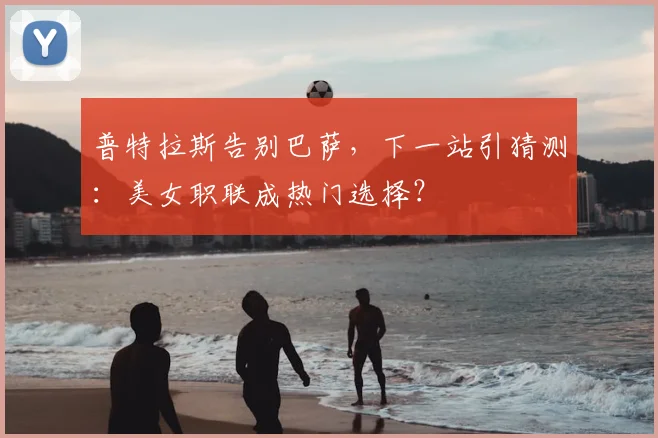 普特拉斯告别巴萨，下一站引猜测：美女职联成热门选择？