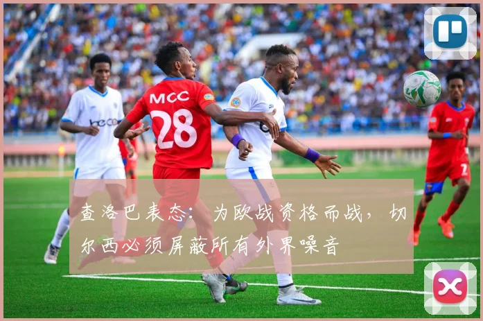 查洛巴表态：为欧战资格而战，切尔西必须屏蔽所有外界噪音