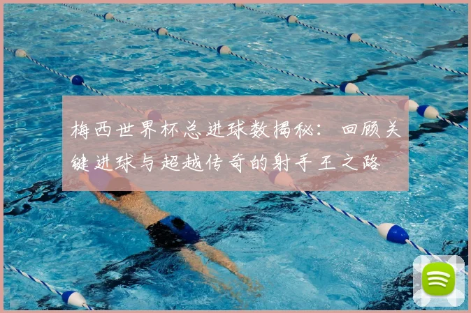 梅西世界杯总进球数揭秘：回顾关键进球与超越传奇的射手王之路