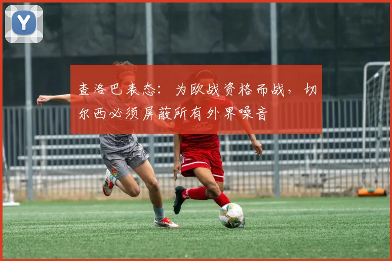 查洛巴表态：为欧战资格而战，切尔西必须屏蔽所有外界噪音