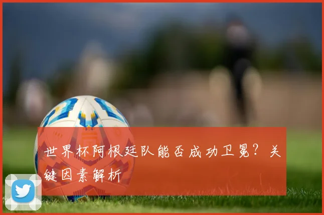 世界杯阿根廷队能否成功卫冕？关键因素解析