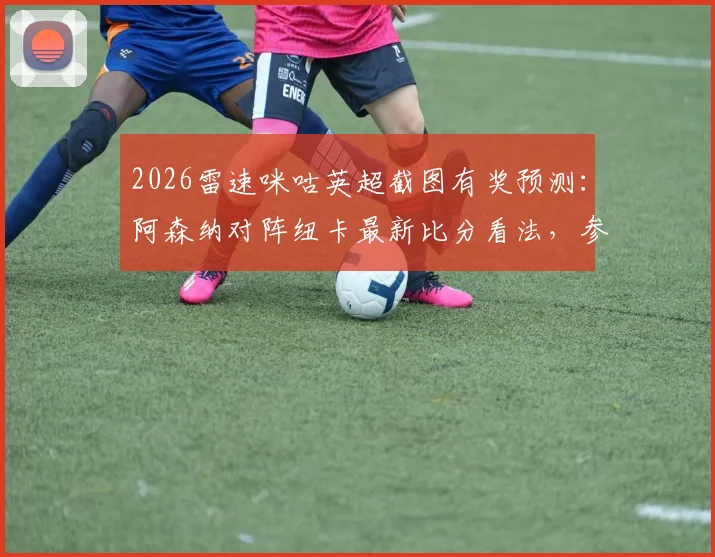2026雷速咪咕英超截图有奖预测：阿森纳对阵纽卡最新比分看法，参与赢取多重好礼