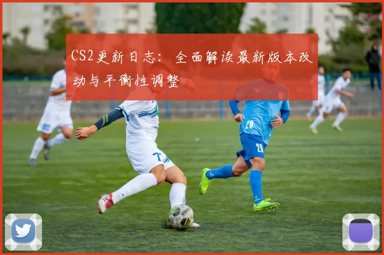 CS2更新日志:全面解读最新版本改动与平衡性调整