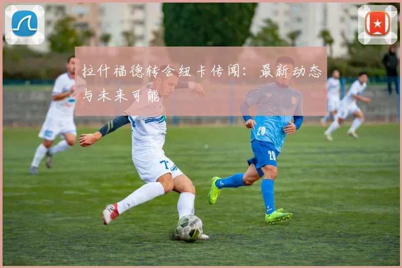 拉什福德转会纽卡传闻：最新动态与未来可能