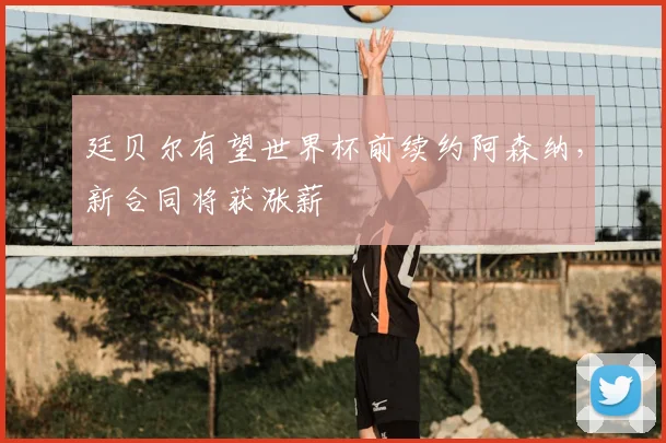 廷贝尔有望世界杯前续约阿森纳，新合同将获涨薪